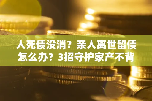 北京人死债没消？亲人离世留债怎么办？3招守护家产不背锅
