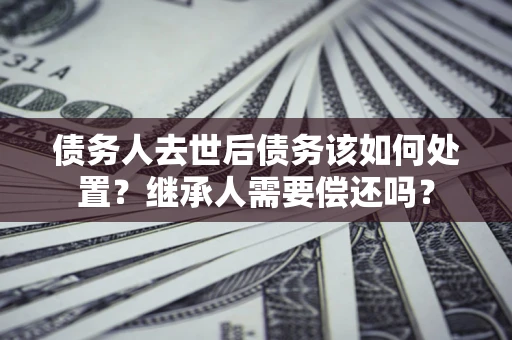 北京债务人去世后债务该如何处置？继承人需要偿还吗？