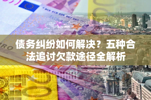 北京债务纠纷如何解决？五种合法追讨欠款途径全解析
