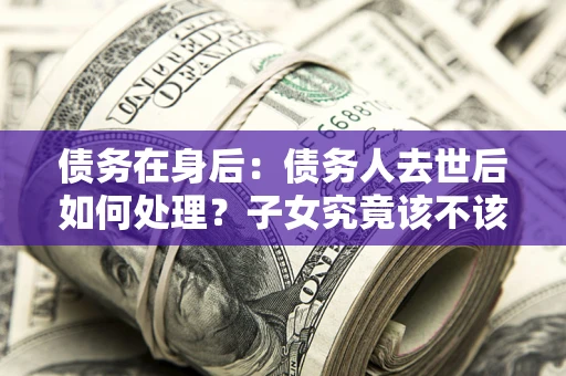 北京债务在身后：债务人去世后如何处理？子女究竟该不该还钱？