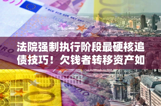 北京法院强制执行阶段最硬核追债技巧！欠钱者转移资产如何破解？